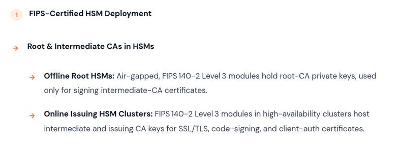 FIPS‑Certified HSM Deployment

    Root & Intermediate CAs in HSMs
        Offline Root HSMs: Air‑gapped, FIPS 140‑2 Level 3 modules hold root‑CA private keys, used only for signing intermediate‑CA certificates.
        Online Issuing HSM Clusters: FIPS 140‑2 Level 3 modules in high‑availability clusters host intermediate and issuing CA keys for SSL/TLS, code‑signing, and client‑auth certificates.

Source: https://emudhra.com/en/faq/fips-hsm-pqc-crypto-agility