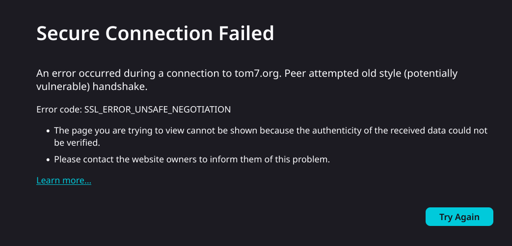Error from librewolf

Secure Connection Failed

An error occurred during a connection to tom7.org. Peer attempted old style (potentially vulnerable) handshake.

Error code: SSL_ERROR_UNSAFE_NEGOTIATION